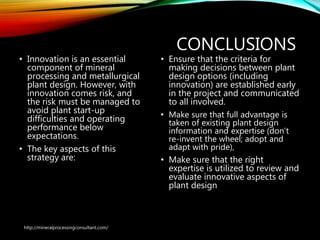CONCLUSIONS
• Innovation is an essential
component of mineral
processing and
metallurgical plant design.
However, with innovation
comes risk, and the risk
must be managed to avoid
plant start-up difficulties
and operating performance
below expectations.
• The key aspects of this
strategy are:
• Ensure that the criteria for
making decisions between plant
design options (including
innovation) are established early
in the project and communicated
to all involved.
• Make sure that full advantage is
taken of existing plant design
information and expertise (don’t
re-invent the wheel; adopt and
adapt with pride),
• Make sure that the right
expertise is utilized to review and
evaluate innovative aspects of
plant design
http://mineralprocessingconsultant.com/
 