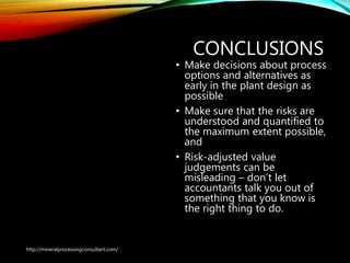 CONCLUSIONS
• Make decisions about process
options and alternatives as
early in the plant design as
possible
• Make sure that the risks are
understood and quantified to
the maximum extent possible,
and
• Risk-adjusted value
judgements can be
misleading – don’t let
accountants talk you out of
something that you know is
the right thing to do.
http://mineralprocessingconsultant.com/
 