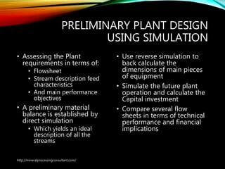 PRELIMINARY PLANT DESIGN
USING SIMULATION
• Assessing the Plant
requirements in terms of:
• Flowsheet
• Stream description feed
characteristics
• And main performance
objectives
• A preliminary material
balance is established by
direct simulation
• Which yields an ideal
description of all the
streams
• Use reverse simulation to
back calculate the
dimensions of main pieces
of equipment
• Simulate the future plant
operation and calculate the
Capital investment
• Compare several flow
sheets in terms of technical
performance and financial
implications
http://mineralprocessingconsultant.com/
 