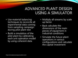 ADVANCED PLANT DESIGN
USING A SIMULATOR
• Use material balancing
techniques to reconcile all
experimental data coming
from sampling campaign
during pilot plant test
• Build a simulation of the
pilot plant by calibrating
each unit operation model
by using coherent data
• Multiply all streams by scale
up factor
• Back calculate the
dimensions of the main
pieces of equipment in
industrial conditions
• Simulate the future plant
operations in various
configurations and calculate
the capital investment
http://mineralprocessingconsultant.com/
 
