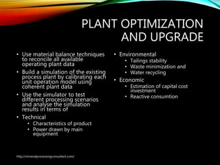 PLANT OPTIMIZATION
AND UPGRADE
• Use material balance techniques
to reconcile all available
operating plant data
• Build a simulation of the existing
process plant by calibrating each
unit operation model using
coherent plant data
• Use the simulator to test
different processing scenarios
and analyse the simulation
results in terms of
• Technical
• Characteristics of product
• Power drawn by main
equipment
• Environmental
• Tailings stability
• Waste minimization and
• Water recycling
• Economic
• Estimation of capital cost
investment
• Reactive consumtion
http://mineralprocessingconsultant.com/
 