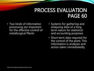 PROCESS EVALUATION
PAGE 60
• Two kinds of information
processing are important
for the effective control of
metallurgical Plants
• Systems for gathering and
analyzing data of a long
term nature for statistical
and accounting purposes
• Short term data required
for the control of the plant.
This information is analyses
and action taken
immediatedly.
http://mineralprocessingconsultant.com/
 