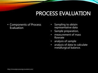 PROCESS EVALUATION
• Components of Process
Evaluation
• Sampling to obtain
representative data
• Sample preparation,
• measurement of mass
flowrate
• analysis of sample
• analysis of data to calculate
metallurgical balance.
http://mineralprocessingconsultant.com/
 
