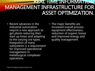 REAL TIME INFORMATION
MANAGEMENT INFRASTRUCTURE
FOR ASSET OPTIMIZATION.
• Recent advances in the
industrial automation
require a new approach to
get plants reducing their
start up times and adapting
to the varying ore types.
Integration of many
subsystems is a
requirement for improved
operational management
in metallurgical complexes
operations.
• The major benefits are
increased overall process
equipment effectiveness,
reduction of organic losses
and improved energy and
quality management
http://mineralprocessingconsultant.com/
 