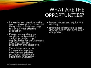 WHAT ARE THE
OPPORTUNITIES?
• Increasing competition in the
global market place has forced
companies to seek new ways
to achieve cost-effective
production.
• Preventive maintenance
combined with reliability
analysis provides large
opportunities for simultaneous
cost reduction and
productivity improvements
• The relationship between
losses and equipment
effectiveness parallels
production quality and
equipment availability.
• better process and
equipment training,
• providing information to
help develop better next
generation equipment.
http://mineralprocessingconsultant.com/
 