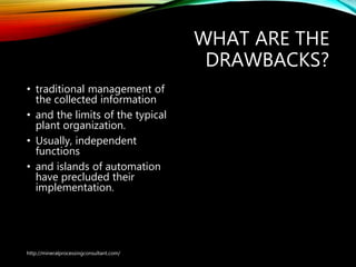 WHAT ARE THE
DRAWBACKS?
• traditional management of
the collected information
• and the limits of the typical
plant organization.
• Usually, independent
functions
• and islands of automation
have precluded their
implementation.
http://mineralprocessingconsultant.com/
 