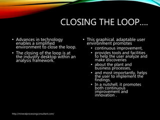 CLOSING THE LOOP….
• Advances in technology
enables a simplified
environment to close the
loop.
• The closing of the loop is at
the industry desktop within
an analysis framework.
• This graphical, adaptable user
environment promotes
• continuous improvement,
• provides tools and facilities
to help the user analyze and
make discoveries
• about the plant and
business processes,
• and most importantly, helps
the user to implement the
findings.
• In a nutshell, it promotes
both continuous
improvement and
innovation .
http://mineralprocessingconsultant.com/
 
