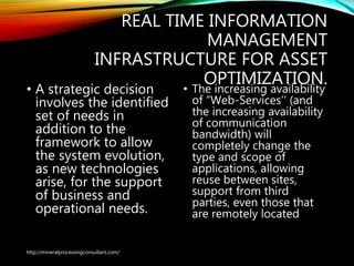 REAL TIME INFORMATION
MANAGEMENT
INFRASTRUCTURE FOR ASSET
OPTIMIZATION.
• A strategic decision
involves the identified
set of needs in
addition to the
framework to allow
the system evolution,
as new technologies
arise, for the support
of business and
operational needs.
• The increasing availability
of “Web-Services’’ (and
the increasing availability
of communication
bandwidth) will
completely change the
type and scope of
applications, allowing
reuse between sites,
support from third
parties, even those that
are remotely located
http://mineralprocessingconsultant.com/
 