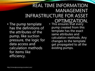 REAL TIME INFORMATION
MANAGEMENT
INFRASTRUCTURE FOR ASSET
OPTIMIZATION.
• The pump template
has the definitions of
the attributes of the
pump, like suction
pressure, the logic for
data access and
calculation methods
for items like
efficiency.
• This ensures that every
pump created from this
template has the exact
same attributes and
calculation methods. Any
changes to the template
get propagated to all the
existing pumps.
http://mineralprocessingconsultant.com/
 