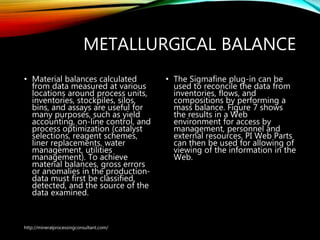 METALLURGICAL BALANCE
• Material balances calculated
from data measured at various
locations around process units,
inventories, stockpiles, silos,
bins, and assays are useful for
many purposes, such as yield
accounting, on-line control, and
process optimization (catalyst
selections, reagent schemes,
liner replacements, water
management, utilities
management). To achieve
material balances, gross errors
or anomalies in the production-
data must first be classified,
detected, and the source of the
data examined.
• The Sigmafine plug-in can
be used to reconcile the
data from inventories, flows,
and compositions by
performing a mass balance.
Figure 7 shows the results in
a Web environment for
access by management,
personnel and external
resources. PI Web Parts can
then be used for allowing of
viewing of the information
in the Web.
http://mineralprocessingconsultant.com/
 