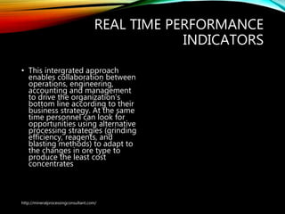 REAL TIME PERFORMANCE
INDICATORS
• This intergrated approach
enables collaboration between
operations, engineering,
accounting and management
to drive the organization’s
bottom line according to their
business strategy. At the same
time personnel can look for
opportunities using alternative
processing strategies (grinding
efficiency, reagents, and
blasting methods) to adapt to
the changes in ore type to
produce the least cost
concentrates
http://mineralprocessingconsultant.com/
 