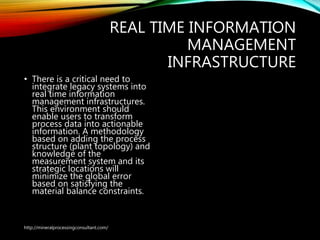 REAL TIME INFORMATION
MANAGEMENT
INFRASTRUCTURE
• There is a critical need to
integrate legacy systems into
real time information
management infrastructures.
This environment should
enable users to transform
process data into actionable
information. A methodology
based on adding the process
structure (plant topology) and
knowledge of the
measurement system and its
strategic locations will
minimize the global error
based on satisfying the
material balance constraints.
http://mineralprocessingconsultant.com/
 
