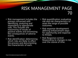 RISK MANAGEMENT PAGE
70
• Risk management includes the
process concerned with
identifying, analyzing and
responding to appropriate
risks. This includes the
maximizing of results of
positive events and minimizing
the consequences of adverse
events.
• Risk identification: determining
which risks are likely to effect
the process and documenting
the characteristic of each.
• Risk quantification: evaluating
risk and risk characteristics to
asses the range of possible
outcomes.
• Risk response development:
defining enhancement steps
for opportunity and response
to threats.
• Risk Response control:
Responding to changes in risk
over the course of time.
http://mineralprocessingconsultant.com/
 