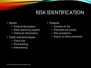 RISK IDENTIFICATION
• Inputs
• Product description
• Other planning outputs
• Historical information
• Tools and techniques
• Check lists
• Flowcharting
• Interviewing
• Outputs
• Sources of risk
• Potential risk events
• Risk symptoms
• Inputs to other processes
http://mineralprocessingconsultant.com/
 