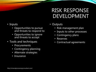 RISK RESPONSE
DEVELOPMENT
• Inputs
• Opportunities to pursue
and threats to respond to
• Opportunities to ignore
and threats to accept
• Tools and techniques
• Procurements
• Contingency planning
• Alternate strategies
• Insurance
• Outputs
• Risk management plan
• Inputs to other processes
• Contingency plans
• Reserves
• Contractual agreements
http://mineralprocessingconsultant.com/
 