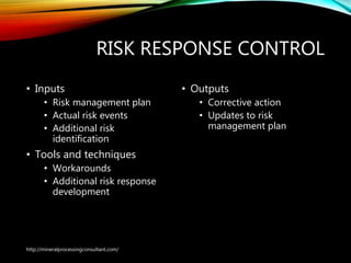 RISK RESPONSE CONTROL
• Inputs
• Risk management plan
• Actual risk events
• Additional risk
identification
• Tools and techniques
• Workarounds
• Additional risk response
development
• Outputs
• Corrective action
• Updates to risk
management plan
http://mineralprocessingconsultant.com/
 