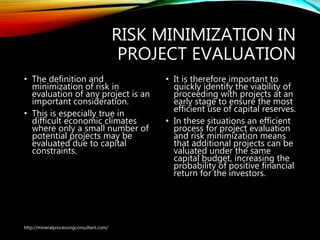 RISK MINIMIZATION IN
PROJECT EVALUATION
• The definition and
minimization of risk in
evaluation of any project is
an important consideration.
• This is especially true in
difficult economic climates
where only a small number
of potential projects may be
evaluated due to capital
constraints.
• It is therefore important to
quickly identify the viability of
proceeding with projects at an
early stage to ensure the most
efficient use of capital reserves.
• In these situations an efficient
process for project evaluation
and risk minimization means
that additional projects can be
valuated under the same
capital budget, increasing the
probability of positive financial
return for the investors.
http://mineralprocessingconsultant.com/
 