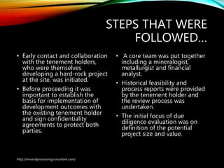 STEPS THAT WERE
FOLLOWED…
• Early contact and collaboration
with the tenement holders,
who were themselves
developing a hard-rock project
at the site, was initiated.
• Before proceeding it was
important to establish the
basis for implementation of
development outcomes with
the existing tenement holder
and sign confidentiality
agreements to protect both
parties.
• A core team was put together
including a mineralogist,
metallurgist and financial
analyst.
• Historical feasibility and
process reports were provided
by the tenement holder and
the review process was
undertaken.
• The initial focus of due
diligence evaluation was on
definition of the potential
project size and value.
http://mineralprocessingconsultant.com/
 
