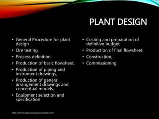 PLANT DESIGN
• General Procedure for plant
design
• Ore testing,
• Process definition,
• Production of basic flowsheet,
• Production of piping and
instrument drawings,
• Production of general
arrangement drawings and
conceptual models,
• Equipment selection and
specification
• Costing and preparation of
definitive budget,
• Production of final flowsheet,
• Construction,
• Commissioning
http://mineralprocessingconsultant.com/
 