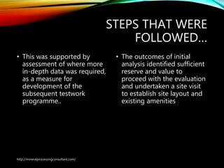STEPS THAT WERE
FOLLOWED…
• This was supported by
assessment of where more
in-depth data was required,
as a measure for
development of the
subsequent testwork
programme..
• The outcomes of initial
analysis identified sufficient
reserve and value to
proceed with the evaluation
and undertaken a site visit
to establish site layout and
existing amenities
http://mineralprocessingconsultant.com/
 