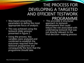 THE PROCESS FOR
DEVELOPING A TARGETED
AND EFFICIENT TESTWORK
PROGRAMME• Was based around key
parameters to define the most
appropriate focus of analysis.
• This was achieved using the
testwork slider process
presented in figure 2.
• Using the process. Key
variables were analyzed and
combined to establish the
outcomes required from the
testwork programme and
consequently the form that the
programme should take.
• This provided a structured
approach to testwork
development that could
reduce the risk associated
with undertaking testwork
that was not directly
relevant to the final
decision- making process
http://mineralprocessingconsultant.com/
 