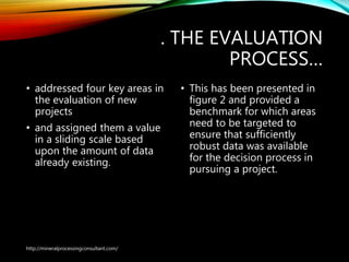 . THE EVALUATION
PROCESS…
• addressed four key areas in
the evaluation of new
projects
• and assigned them a value
in a sliding scale based
upon the amount of data
already existing.
• This has been presented in
figure 2 and provided a
benchmark for which areas
need to be targeted to
ensure that sufficiently
robust data was available
for the decision process in
pursuing a project.
http://mineralprocessingconsultant.com/
 
