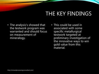 THE KEY FINDINGS
• The analysis's showed that
the testwork program was
warranted and should focus
on measurement of
mineralogy.
• This could be used in
associated with some
specific metallurgical
testwork targeted at
preliminary investigation of
the innovative ways to win
gold value from this
material.
http://mineralprocessingconsultant.com/
 