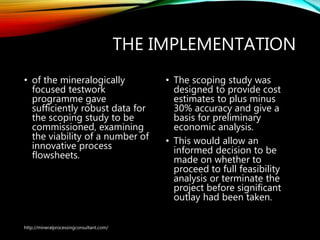 THE IMPLEMENTATION
• of the mineralogically
focused testwork
programme gave
sufficiently robust data for
the scoping study to be
commissioned, examining
the viability of a number of
innovative process
flowsheets.
• The scoping study was
designed to provide cost
estimates to plus minus
30% accuracy and give a
basis for preliminary
economic analysis.
• This would allow an
informed decision to be
made on whether to
proceed to full feasibility
analysis or terminate the
project before significant
outlay had been taken.
http://mineralprocessingconsultant.com/
 