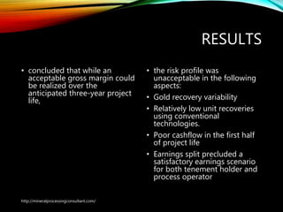 RESULTS
• concluded that while an
acceptable gross margin
could be realized over the
anticipated three-year
project life,
• the risk profile was
unacceptable in the following
aspects:
• Gold recovery variability
• Relatively low unit recoveries
using conventional
technologies.
• Poor cashflow in the first half
of project life
• Earnings split precluded a
satisfactory earnings scenario
for both tenement holder and
process operator
http://mineralprocessingconsultant.com/
 