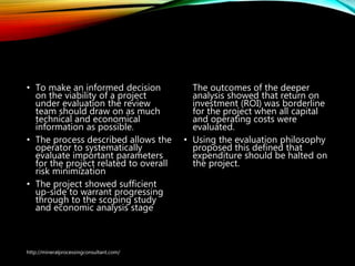 Bringing It Together
• To make an informed decision
on the viability of a project
under evaluation the review
team should draw on as much
technical and economical
information as possible.
• The process described allows the
operator to systematically
evaluate important parameters
for the project related to overall
risk minimization
• The project showed sufficient
up-side to warrant progressing
through to the scoping study
and economic analysis stage
The outcomes of the deeper
analysis showed that return
on investment (ROI) was
borderline for the project
when all capital and
operating costs were
evaluated.
• Using the evaluation
philosophy proposed this
defined that expenditure
should be halted on the
project.
http://mineralprocessingconsultant.com/
 