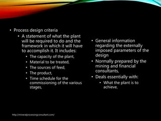 Process Design
• Process design criteria
• A statement of what the plant
will be required to do and the
framework in which it will have
to accomplish it. It includes:
• The capacity of the plant,
• Material to be treated,
• The sources of feed,
• The product,
• Time schedule for the
commissioning of the various
stages,
• General information
regarding the externally
imposed parameters of the
design
• Normally prepared by the
mining and financial
consultants,
• Deals essentially with:
• What the plant is to
achieve,
http://mineralprocessingconsultant.com/
 