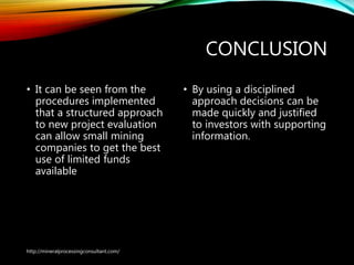 CONCLUSION
• It can be seen from the
procedures implemented
that a structured approach
to new project evaluation
can allow small mining
companies to get the best
use of limited funds
available
• By using a disciplined
approach decisions can be
made quickly and justified
to investors with supporting
information.
http://mineralprocessingconsultant.com/
 
