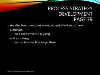 PROCESS STRATEGY
DEVELOPMENT
PAGE 79
• An effective operations management effort must have
• a mission
• so it knows where it is going
• and a strategy
• so that it knows how to get there.
http://mineralprocessingconsultant.com/
 