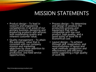 MISSION STATEMENTS
• Product design – To lead in
research and engineering
competencies in all areas of our
primary business, designing and
producing products and services
with outstanding quality and
inherent customer value,
• Quality management – To attain
the execption value that is
consisten with our company
mission and marketing
objectives by close attention to
design, procurement,
production, and field service
opportunities,
• Process design – To determine
and design or produce the
production process and
equipment that will be
compatible with low cost
product, high quality, and a
good qulity of work life at
economical cost.
• Layout design – To achieve
through skill, imagination, and
resourcefulness in layout and
work methods, production and
effectiveness and efficiency
whilst supporting a high
quality of work life
http://mineralprocessingconsultant.com/
 