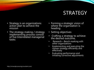STRATEGY
• Strategy is an organizations
action plan to achieve the
mission
• The strategy making /
strategy implementing
process consist of five
Interrelated managerial
tasks:
• Forming a strategic vision of
where the organization is
heading
• Setting objectives
• Crafting a strategy to achieve
the desired outcome,
• Research – Bench marking with
other organizations
• Implementing and executing the
chosen strategy efficiently and
effectively
• Evaluating performance and
initiating corrective adjustments
http://mineralprocessingconsultant.com/
 