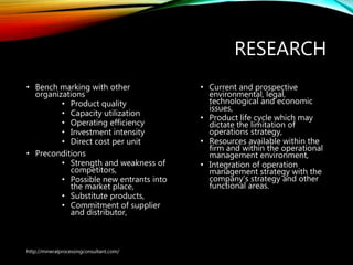 RESEARCH
• Bench marking with other
organizations
• Product quality
• Capacity utilization
• Operating efficiency
• Investment intensity
• Direct cost per unit
• Preconditions
• Strength and weakness of
competitors,
• Possible new entrants into
the market place,
• Substitute products,
• Commitment of supplier
and distributor,
• Current and prospective
environmental, legal,
technological and economic
issues,
• Product life cycle which may
dictate the limitation of
operations strategy,
• Resources available within
the firm and within the
operational management
environment,
• Integration of operation
management strategy with
the company’s strategy and
other functional areas.
http://mineralprocessingconsultant.com/
 