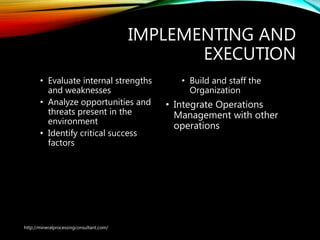 IMPLEMENTING AND
EXECUTION
• Evaluate internal strengths
and weaknesses
• Analyze opportunities and
threats present in the
environment
• Identify critical success
factors
• Build and staff the
Organization
• Integrate Operations
Management with other
operations
http://mineralprocessingconsultant.com/
 