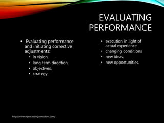 EVALUATING
PERFORMANCE
• Evaluating performance
and initiating corrective
adjustments:
• in vision,
• long term direction,
• objectives,
• strategy
• execution in light of
actual experience
• changing conditions
• new ideas,
• new opportunities.
http://mineralprocessingconsultant.com/
 