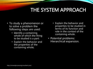 THE SYSTEM APPROACH
• To study a phenomenon or
to solve a problem the
following steps are used:
• Identify a containing
whole of which the thing
to be studied is a part:
• Explain the behavior and
the properties of the
containing whole;
• Explain the behavior and
properties to be studied in
terms of its function and
role in the context of the
containing whole.
• Potential problems:
Hierarchical expansion.
http://mineralprocessingconsultant.com/
 
