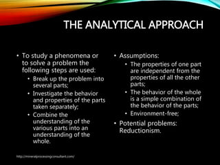 THE ANALYTICAL APPROACH
• To study a phenomena or
to solve a problem the
following steps are used:
• Break up the problem into
several parts;
• Investigate the behavior
and properties of the
parts taken separately;
• Combine the
understanding of the
various parts into an
understanding of the
whole.
• Assumptions:
• The properties of one part
are independent from the
properties of all the other
parts;
• The behavior of the whole
is a simple combination of
the behavior of the parts;
• Environment-free;
• Potential problems:
Reductionism.
http://mineralprocessingconsultant.com/
 