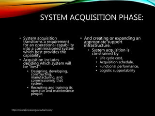 SYSTEM ACQUISITION PHASE:
• System acquisition
transforms a requirement
for an operational capability
into a commissioned system
which best provides the
capability.
• Acquisition includes
deciding which system will
be “best”:
• Designing, developing,
constructing,
manufacturing, and
commissioning that
system,
• Recruiting and training its
operator and maintenance
people;
• And creating or expanding
an appropriate support
infrastructure.
• System acquisition is
constrained by:
• Life cycle cost,
• Acquisition schedule,
• Functional performance,
• Logistic supportability
http://mineralprocessingconsultant.com/
 