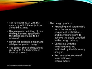 Flow sheet Design
• The flowsheet deals with the
means by which the objectives
are to be attained
• Diagrammatic definition of how
the requirements specified in
the design criteria are to be
achieved.
• Flowsheet design is a major and
vital part of process design,
• The correct choice of flowsheet
is crucial to the technical and
financial success.
• The design process
• Arranging in diagrammatic
form the necessary
equipment, installations
and interconnections to
achieve the goals specified
in the design criteria,
• Compiling with the
treatment method
indicated by the laboratory
analysis,
• And any other source of
information or
requirements
http://mineralprocessingconsultant.com/
 
