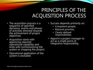 PRINCIPLES OF THE
ACQUISITION PROCESS
• The acquisition process is a
sequence of specified
decisions, events and phases
of activities directed towards
the achievement of project
objectives.
• Acquisition starts with
approving required
operational capability and
ends with commissioning the
system or stopping the project.
• Operational application of the
system is excluded.
• Success depends primarily
on:
• Competent people,
• Rational priorities,
• Clearly defined
responsibilities.
• Appoint a project manager
to act as a single point of
integrative responsibility.
http://mineralprocessingconsultant.com/
 