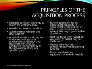 PRINCIPLES OF THE
ACQUISITION PROCESS
• Delegate sufficient authority to
match the accountability.
• Avoid concurrent acquisition
• Avoid reactive research and
development
• Acquisition needs a strong and
usable technology base
maintained by research and
development which is
conducted independently of
the acquisition of any one
specific system.
• State requirement for an
operational capability in
operational terms and not in
terms of performance of a
system that might provide that
capability.
• Shift the focus from “What do
you want” to “What do you
really need?
• Reduce technical risks –
consider modernizing existing
systems
• Make use of existing
equipment whenever feasible
http://mineralprocessingconsultant.com/
 