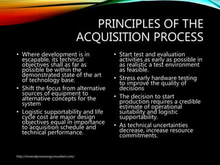 PRINCIPLES OF THE
ACQUISITION PROCESS
• Where development is in
escapable, its technical
objectives shall as far as
possible be within the
demonstrated state of the art
of technology base.
• Shift the focus from alternative
sources of equipment to
alternative concepts for the
system
• Logistic supportability and life
cycle cost are major design
objectives equal in importance
to acquisition schedule and
technical performance.
• Start test and evaluation
activities as early as possible in
as realistic a test environment
as feasible.
• Stress early hardware testing
to improve the quality of
decisions
• The decision to start
production requires a credible
estimate of operational
suitability and logistic
supportability.
• As technical uncertainties
decrease, increase resource
commitments.
http://mineralprocessingconsultant.com/
 