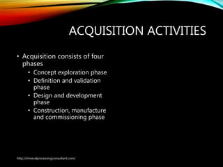 ACQUISITION ACTIVITIES
• Acquisition consists of four
phases
• Concept exploration phase
• Definition and validation
phase
• Design and development
phase
• Construction, manufacture
and commissioning phase
http://mineralprocessingconsultant.com/
 