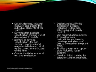 Design and development
phase
• Design, develop, test and
evaluate, and qualify the
individual elements of the
system.
• Develop item product
specification making use of
development models.
• Identify or develop
specifications for non
standard processes and
materials which are critical
to the correct manufacture
of the item.
• Conduct initial operational
test and evaluation.
• Design and qualify the
production process,
including its logistics,
scheduling and quality
control.
• Use preproduction models
to develop work
instructions, engineering
drawings and associated
lists to be used on the plant
floor.
• Finalize the system support
plan, including logist
support.
• Conduct initial training for
operators and maintainers.
http://mineralprocessingconsultant.com/
 