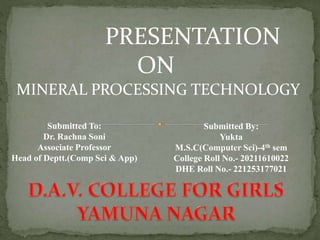 PRESENTATION
ON
MINERAL PROCESSING TECHNOLOGY
Submitted To:
Dr. Rachna Soni
Associate Professor
Head of Deptt.(Comp Sci & App)
Submitted By:
Yukta
M.S.C(Computer Sci)-4th sem
College Roll No.- 20211610022
DHE Roll No.- 221253177021
 
