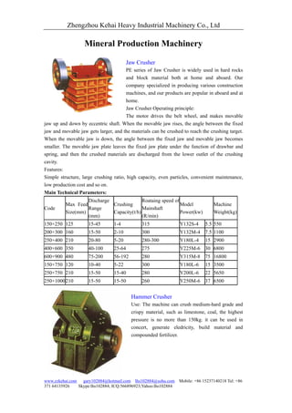 Zhengzhou Kehai Heavy Industrial Machinery Co., Ltd

                   Mineral Production Machinery

                                         Jaw Crusher
                                       PE series of Jaw Crusher is widely used in hard rocks
                                       and block material both at home and aboard. Our
                                       company specialized in producing various construction
                                       machines, and our products are popular in aboard and at
                                       home.
                                       Jaw Crusher Operating principle:
                                       The motor drives the belt wheel, and makes movable
jaw up and down by eccentric shaft. When the movable jaw rises, the angle between the fixed
jaw and movable jaw gets larger, and the materials can be crushed to reach the crushing target.
When the movable jaw is down, the angle between the fixed jaw and movable jaw becomes
smaller. The movable jaw plate leaves the fixed jaw plate under the function of drawbar and
spring, and then the crushed materials are discharged from the lower outlet of the crushing
cavity.
Features:
Simple structure, large crushing ratio, high capacity, even particles, convenient maintenance,
low production cost and so on.
Main Technical Parameters:
                   Discharge               Roataing speed of
          Max Feed           Crushing                        Model               Machine
Code               Range                   Mainshaft
          Size(mm)           Capacity(t/h)                   Power(kw)           Weight(kg)
                   (mm)                    (R/min)
150×250 125          15-45       1-4           315               Y132S-4     5.5 550
200×300 160          15-50       2-10          300               Y132M-4 7.5 1100
250×400 210          20-80       5-20          280-300           Y180L-4     15 2900
400×600 350          40-100      25-64         275               Y225M-6 30 6800
600×900 480          75-200      56-192        280               Y315M-8 75 16800
150×750 120          10-40       5-22          300               Y180L-6     15 3500
250×750 210          15-50       15-40         280               Y200L-6     22 5650
250×1000 210         15-50       15-50         260               Y250M-6 37 6500


                                          Hammer Crusher
                                          Use: The machine can crush medium-hard grade and
                                          crispy material, such as limestone, coal, the highest
                                          pressure is no more than 150kg. it can be used in
                                          concert, generate eledricity, build material and
                                          compounded fertilizer.




www.zzkehai.com gary102884@hotmail.com lhs102884@sohu.com Mobile: +86 15237140218 Tel: +86
371 64135926   Skype:lhs102884; ICQ:566896923;Yahoo:lhs102884
 