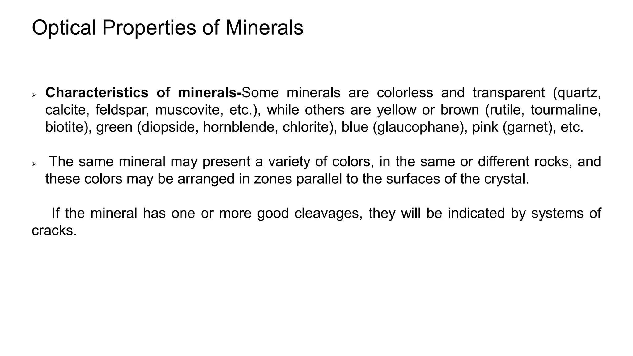 Optical Properties of Minerals
 Characteristics of minerals-Some minerals are colorless and transparent (quartz,
calcite, feldspar, muscovite, etc.), while others are yellow or brown (rutile, tourmaline,
biotite), green (diopside, hornblende, chlorite), blue (glaucophane), pink (garnet), etc.
 The same mineral may present a variety of colors, in the same or different rocks, and
these colors may be arranged in zones parallel to the surfaces of the crystal.
If the mineral has one or more good cleavages, they will be indicated by systems of
cracks.
 